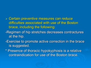  Certain preventive measures can reduce
difficulties associated with use of the Boston
brace, including the following:
-Regimen of hip stretches decreases contractures
at the hip.
-Exercise to promote active correction in the brace
is suggested.
* Presence of thoracic hypokyphosis is a relative
contraindication for use of the Boston brace.
 