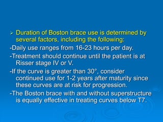  Duration of Boston brace use is determined by
several factors, including the following:
-Daily use ranges from 16-23 hours per day.
-Treatment should continue until the patient is at
Risser stage IV or V.
-If the curve is greater than 30°, consider
continued use for 1-2 years after maturity since
these curves are at risk for progression.
-The Boston brace with and without superstructure
is equally effective in treating curves below T7.
 