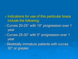  Indications for use of this particular brace
include the following:
- Curves 20-25° with 10° progression over 1
year
- Curves 25-30° with 5° progression over 1
year
- Skeletally immature patients with curves
30° or greater
 
