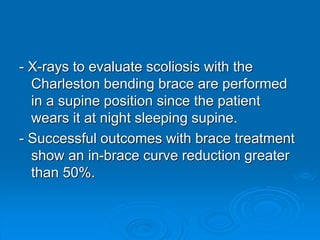 - X-rays to evaluate scoliosis with the
Charleston bending brace are performed
in a supine position since the patient
wears it at night sleeping supine.
- Successful outcomes with brace treatment
show an in-brace curve reduction greater
than 50%.
 