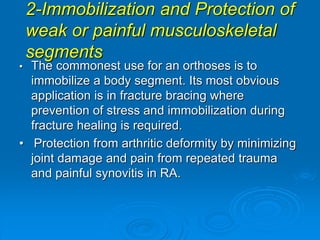 2-Immobilization and Protection of
weak or painful musculoskeletal
segments
• The commonest use for an orthoses is to
immobilize a body segment. Its most obvious
application is in fracture bracing where
prevention of stress and immobilization during
fracture healing is required.
• Protection from arthritic deformity by minimizing
joint damage and pain from repeated trauma
and painful synovitis in RA.
 