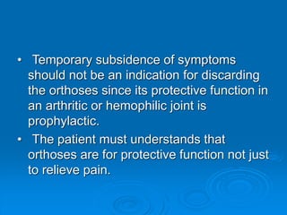 • Temporary subsidence of symptoms
should not be an indication for discarding
the orthoses since its protective function in
an arthritic or hemophilic joint is
prophylactic.
• The patient must understands that
orthoses are for protective function not just
to relieve pain.
 