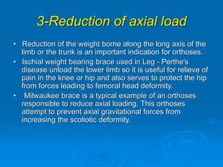 3-Reduction of axial load
• Reduction of the weight borne along the long axis of the
limb or the trunk is an important indication for orthoses.
• Ischial weight bearing brace used in Leg - Perthe's
disease unload the lower limb so it is useful for relieve of
pain in the knee or hip and also serves to protect the hip
from forces leading to femoral head deformity.
• Milwaukee brace is a typical example of an orthoses
responsible to reduce axial loading. This orthoses
attempt to prevent axial gravitational forces from
increasing the scoliotic deformity.
 