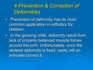 4-Prevention & Correction of
Deformities
• Prevention of deformity has its most
common application in orthotics for
children.
• In the growing child, deformity result from
lack of properly balanced muscle forces
around the joint. Unfortunately, once the
skeletal deformity is fixed, rarely will an
orthoses correct it.
 
