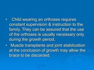 • Child wearing an orthoses requires
constant supervision & instruction to the
family. They can be assured that the use
of the orthoses is usually necessary only
during the growth period.
• Muscle transplants and joint stabilization
at the conclusion of growth may allow the
brace to be discarded.
 