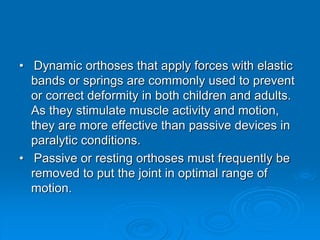 • Dynamic orthoses that apply forces with elastic
bands or springs are commonly used to prevent
or correct deformity in both children and adults.
As they stimulate muscle activity and motion,
they are more effective than passive devices in
paralytic conditions.
• Passive or resting orthoses must frequently be
removed to put the joint in optimal range of
motion.
 