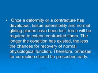 • Once a deformity or a contracture has
developed, tissue extensibility and normal
gliding planes have been lost, force will be
required to extend contracted fibers. The
longer the condition has existed, the less
the chances for recovery of normal
physiological function. Therefore, orthoses
for correction should be prescribed early.
 