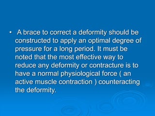 • A brace to correct a deformity should be
constructed to apply an optimal degree of
pressure for a long period. It must be
noted that the most effective way to
reduce any deformity or contracture is to
have a normal physiological force ( an
active muscle contraction ) counteracting
the deformity.
 