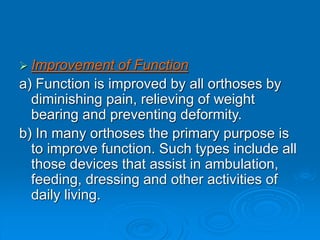  Improvement of Function
a) Function is improved by all orthoses by
diminishing pain, relieving of weight
bearing and preventing deformity.
b) In many orthoses the primary purpose is
to improve function. Such types include all
those devices that assist in ambulation,
feeding, dressing and other activities of
daily living.
 