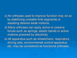 c) An orthoses used to improve function may do so
by stabilizing unstable limb segments or
assisting desired weak motions.
d) Many orthoses can apply active or passive
forces such as springs, elastic bands or active
motions powered by electricity.
e) All apparatus such as wheelchairs, respirators,
driving aids, environmental control apparatus
etc. may be considered as functional orthoses.
 