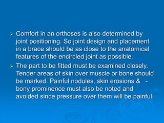  Comfort in an orthoses is also determined by
joint positioning. So joint design and placement
in a brace should be as close to the anatomical
features of the encircled joint as possible.
 The part to be fitted must be examined closely.
Tender areas of skin over muscle or bone should
be marked. Painful nodules, skin erosions & -
bony prominence must also be noted and
avoided since pressure over them will be painful.
 