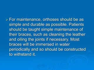  For maintenance, orthoses should be as
simple and durable as possible. Patients
should be taught simple maintenance of
their braces, such as cleaning the leather
and oiling the joints if necessary. Most
braces will be immersed in water
periodically and so should be constructed
to withstand it.
 