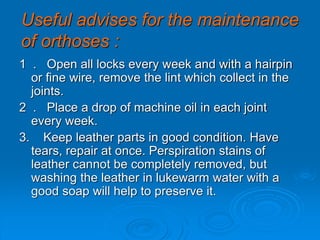 Useful advises for the maintenance
of orthoses :
1 . Open all locks every week and with a hairpin
or fine wire, remove the lint which collect in the
joints.
2 . Place a drop of machine oil in each joint
every week.
3. Keep leather parts in good condition. Have
tears, repair at once. Perspiration stains of
leather cannot be completely removed, but
washing the leather in lukewarm water with a
good soap will help to preserve it.
 