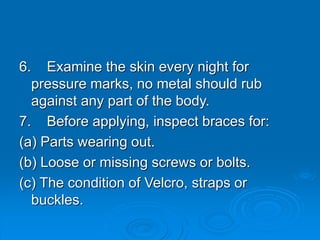 6. Examine the skin every night for
pressure marks, no metal should rub
against any part of the body.
7. Before applying, inspect braces for:
(a) Parts wearing out.
(b) Loose or missing screws or bolts.
(c) The condition of Velcro, straps or
buckles.
 