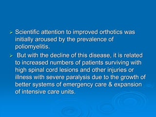  Scientific attention to improved orthotics was
initially aroused by the prevalence of
poliomyelitis.
 But with the decline of this disease, it is related
to increased numbers of patients surviving with
high spinal cord lesions and other injuries or
illness with severe paralysis due to the growth of
better systems of emergency care & expansion
of intensive care units.
 