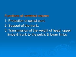 Functions of vertebral column
1. Protection of spinal cord.
2. Support of the trunk.
3. Transmission of the weight of head, upper
limbs & trunk to the pelvis & lower limbs
 