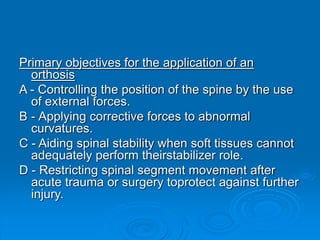 Primary objectives for the application of an
orthosis
A - Controlling the position of the spine by the use
of external forces.
B - Applying corrective forces to abnormal
curvatures.
C - Aiding spinal stability when soft tissues cannot
adequately perform theirstabilizer role.
D - Restricting spinal segment movement after
acute trauma or surgery toprotect against further
injury.
 
