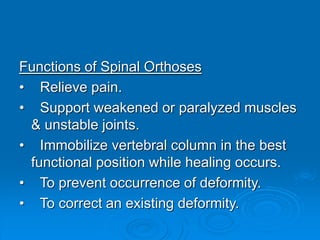 Functions of Spinal Orthoses
• Relieve pain.
• Support weakened or paralyzed muscles
& unstable joints.
• Immobilize vertebral column in the best
functional position while healing occurs.
• To prevent occurrence of deformity.
• To correct an existing deformity.
 