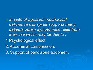  In spite of apparent mechanical
deficiencies of spinal supports many
patients obtain symptomatic relief from
their use which may be due to :
1 Psychological effect.
2. Abdominal compression.
3. Support of pendulous abdomen.
 