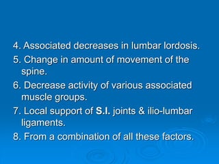 4. Associated decreases in lumbar lordosis.
5. Change in amount of movement of the
spine.
6. Decrease activity of various associated
muscle groups.
7. Local support of S.I. joints & ilio-lumbar
ligaments.
8. From a combination of all these factors.
 