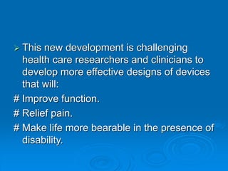  This new development is challenging
health care researchers and clinicians to
develop more effective designs of devices
that will:
# Improve function.
# Relief pain.
# Make life more bearable in the presence of
disability.
 