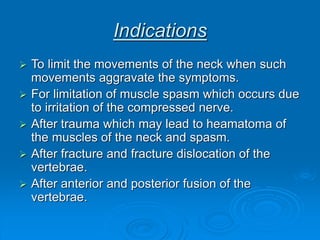 Indications
 To limit the movements of the neck when such
movements aggravate the symptoms.
 For limitation of muscle spasm which occurs due
to irritation of the compressed nerve.
 After trauma which may lead to heamatoma of
the muscles of the neck and spasm.
 After fracture and fracture dislocation of the
vertebrae.
 After anterior and posterior fusion of the
vertebrae.
 