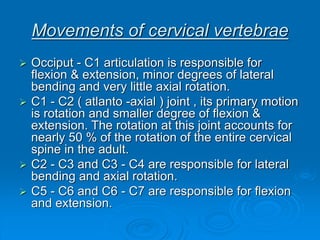 Movements of cervical vertebrae
 Occiput - C1 articulation is responsible for
flexion & extension, minor degrees of lateral
bending and very little axial rotation.
 C1 - C2 ( atlanto -axial ) joint , its primary motion
is rotation and smaller degree of flexion &
extension. The rotation at this joint accounts for
nearly 50 % of the rotation of the entire cervical
spine in the adult.
 C2 - C3 and C3 - C4 are responsible for lateral
bending and axial rotation.
 C5 - C6 and C6 - C7 are responsible for flexion
and extension.
 