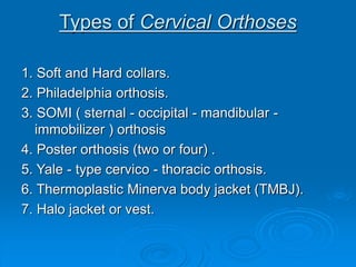 Types of Cervical Orthoses
1. Soft and Hard collars.
2. Philadelphia orthosis.
3. SOMI ( sternal - occipital - mandibular -
immobilizer ) orthosis
4. Poster orthosis (two or four) .
5. Yale - type cervico - thoracic orthosis.
6. Thermoplastic Minerva body jacket (TMBJ).
7. Halo jacket or vest.
 