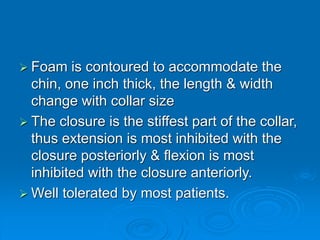  Foam is contoured to accommodate the
chin, one inch thick, the length & width
change with collar size
 The closure is the stiffest part of the collar,
thus extension is most inhibited with the
closure posteriorly & flexion is most
inhibited with the closure anteriorly.
 Well tolerated by most patients.
 