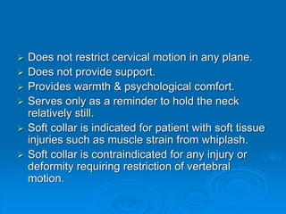  Does not restrict cervical motion in any plane.
 Does not provide support.
 Provides warmth & psychological comfort.
 Serves only as a reminder to hold the neck
relatively still.
 Soft collar is indicated for patient with soft tissue
injuries such as muscle strain from whiplash.
 Soft collar is contraindicated for any injury or
deformity requiring restriction of vertebral
motion.
 