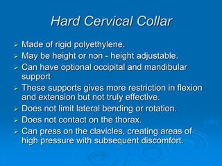 Hard Cervical Collar
 Made of rigid polyethylene.
 May be height or non - height adjustable.
 Can have optional occipital and mandibular
support
 These supports gives more restriction in flexion
and extension but not truly effective.
 Does not limit lateral bending or rotation.
 Does not contact on the thorax.
 Can press on the clavicles, creating areas of
high pressure with subsequent discomfort.
 