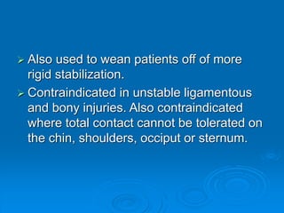  Also used to wean patients off of more
rigid stabilization.
 Contraindicated in unstable ligamentous
and bony injuries. Also contraindicated
where total contact cannot be tolerated on
the chin, shoulders, occiput or sternum.
 