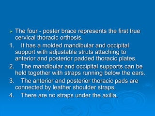  The four - poster brace represents the first true
cervical thoracic orthosis.
1. It has a molded mandibular and occipital
support with adjustable struts attaching to
anterior and posterior padded thoracic plates.
2. The mandibular and occipital supports can be
held together with straps running below the ears.
3. The anterior and posterior thoracic pads are
connected by leather shoulder straps.
4. There are no straps under the axilla.
 