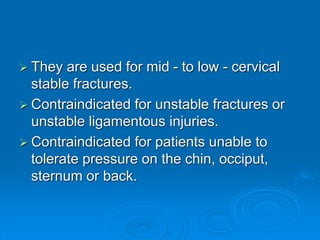  They are used for mid - to low - cervical
stable fractures.
 Contraindicated for unstable fractures or
unstable ligamentous injuries.
 Contraindicated for patients unable to
tolerate pressure on the chin, occiput,
sternum or back.
 