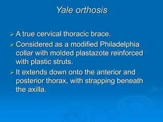 Yale orthosis
 A true cervical thoracic brace.
 Considered as a modified Philadelphia
collar with molded plastazote reinforced
with plastic struts.
 It extends down onto the anterior and
posterior thorax, with strapping beneath
the axilla.
 