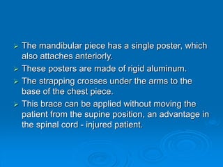  The mandibular piece has a single poster, which
also attaches anteriorly.
 These posters are made of rigid aluminum.
 The strapping crosses under the arms to the
base of the chest piece.
 This brace can be applied without moving the
patient from the supine position, an advantage in
the spinal cord - injured patient.
 