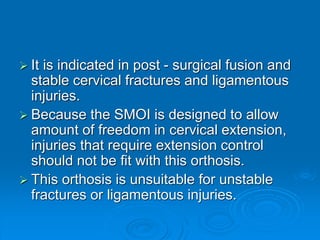  It is indicated in post - surgical fusion and
stable cervical fractures and ligamentous
injuries.
 Because the SMOI is designed to allow
amount of freedom in cervical extension,
injuries that require extension control
should not be fit with this orthosis.
 This orthosis is unsuitable for unstable
fractures or ligamentous injuries.
 