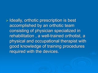  Ideally, orthotic prescription is best
accomplished by an orthotic team
consisting of physician specialized in
rehabilitation , a well-trained orthotist, a
physical and occupational therapist with
good knowledge of training procedures
required with the devices.
 