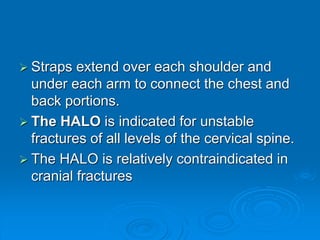  Straps extend over each shoulder and
under each arm to connect the chest and
back portions.
 The HALO is indicated for unstable
fractures of all levels of the cervical spine.
 The HALO is relatively contraindicated in
cranial fractures
 