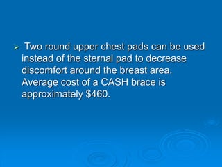  Two round upper chest pads can be used
instead of the sternal pad to decrease
discomfort around the breast area.
Average cost of a CASH brace is
approximately $460.
 