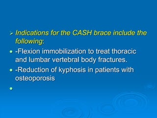  Indications for the CASH brace include the
following:
 -Flexion immobilization to treat thoracic
and lumbar vertebral body fractures.
 -Reduction of kyphosis in patients with
osteoporosis

 