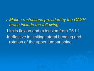  Motion restrictions provided by the CASH
brace include the following:
-Limits flexion and extension from T6-L1
-Ineffective in limiting lateral bending and
rotation of the upper lumbar spine
 