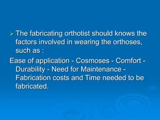  The fabricating orthotist should knows the
factors involved in wearing the orthoses,
such as :
Ease of application - Cosmoses - Comfort -
Durability - Need for Maintenance -
Fabrication costs and Time needed to be
fabricated.
 