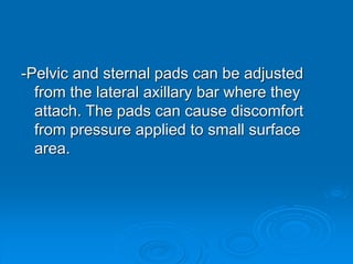 -Pelvic and sternal pads can be adjusted
from the lateral axillary bar where they
attach. The pads can cause discomfort
from pressure applied to small surface
area.
 