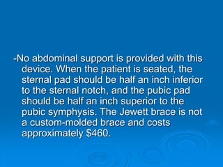 -No abdominal support is provided with this
device. When the patient is seated, the
sternal pad should be half an inch inferior
to the sternal notch, and the pubic pad
should be half an inch superior to the
pubic symphysis. The Jewett brace is not
a custom-molded brace and costs
approximately $460.
 