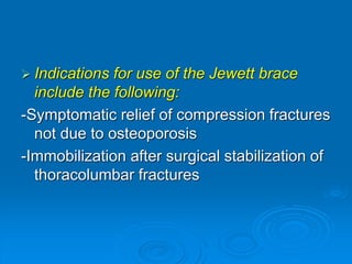  Indications for use of the Jewett brace
include the following:
-Symptomatic relief of compression fractures
not due to osteoporosis
-Immobilization after surgical stabilization of
thoracolumbar fractures
 