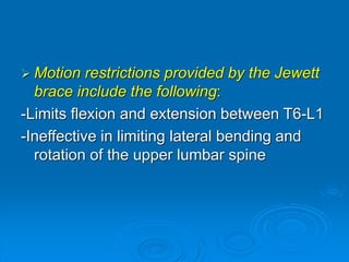  Motion restrictions provided by the Jewett
brace include the following:
-Limits flexion and extension between T6-L1
-Ineffective in limiting lateral bending and
rotation of the upper lumbar spine
 