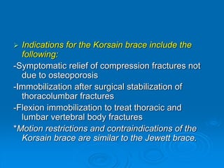  Indications for the Korsain brace include the
following:
-Symptomatic relief of compression fractures not
due to osteoporosis
-Immobilization after surgical stabilization of
thoracolumbar fractures
-Flexion immobilization to treat thoracic and
lumbar vertebral body fractures
*Motion restrictions and contraindications of the
Korsain brace are similar to the Jewett brace.
 