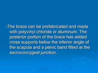 -The brace can be prefabricated and made
with polyvinyl chloride or aluminum. The
posterior portion of the brace has added
cross supports below the inferior angle of
the scapula and a pelvic band fitted at the
sacrococcygeal junction.
 