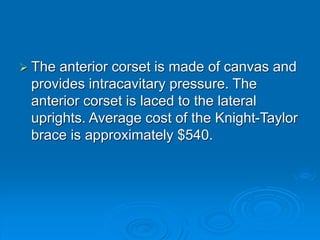  The anterior corset is made of canvas and
provides intracavitary pressure. The
anterior corset is laced to the lateral
uprights. Average cost of the Knight-Taylor
brace is approximately $540.
 